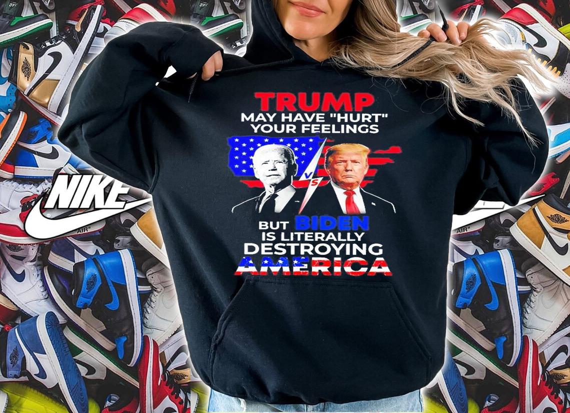 Trump May Have Hurt Your Feelings But Biden Is Literally Destroying America T-Shirt t-shirt hoodie